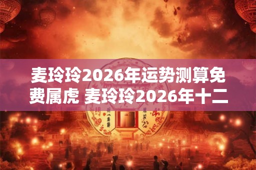 麦玲玲2026年运势测算免费属虎 麦玲玲2026年十二生肖虎运程 麦玲玲2026年运势测算免费属虎 麦玲玲2026年十二生肖虎运程
