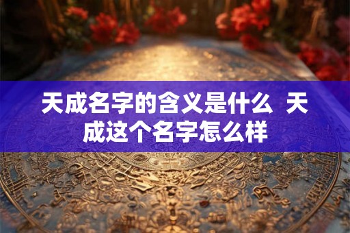 天成名字的含义是什么 天成这个名字怎么样 天成名字的含义是什么 天成这个名字怎么样