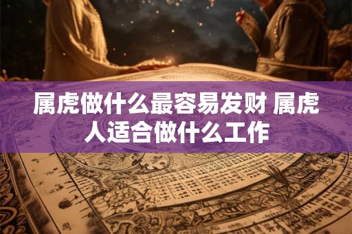 属虎做什么最容易发财 属虎人适合做什么工作 属虎做什么最容易发财 属虎人适合做什么工作