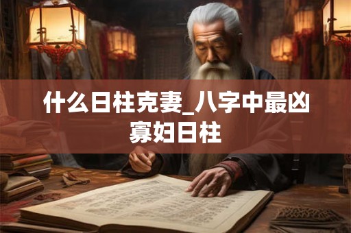 什么日柱克妻_八字中最凶寡妇日柱