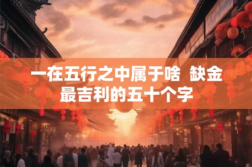 一在五行之中属于啥  缺金最吉利的五十个字