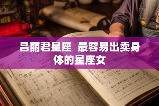 吕丽君星座 最容易出卖身体的星座女 吕丽君星座 最容易出卖身体的星座女