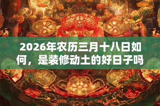 2026年农历三月十八日如何,是装修动土的好日子吗? 2026年农历三月十八日如何,是装修动土的好日子吗?
