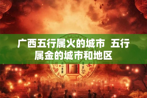 广西五行属火的城市  五行属金的城市和地区