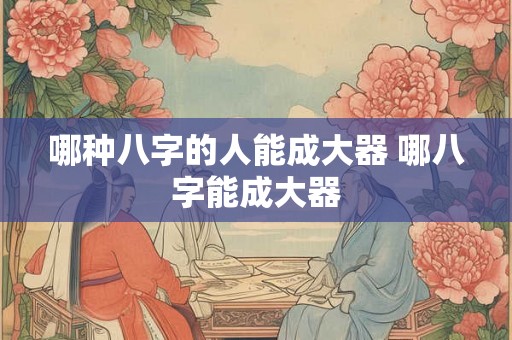 哪种八字的人能成大器 哪八字能成大器