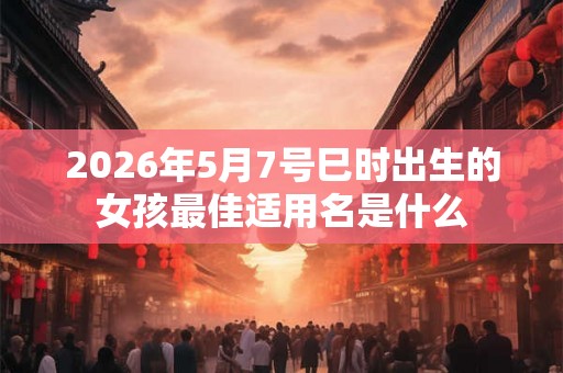 2026年5月7号巳时出生的女孩最佳适用名是什么