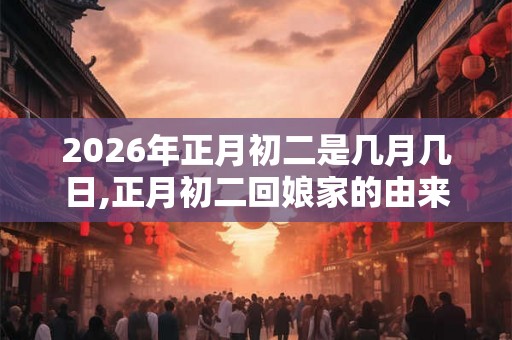 2026年正月初二是几月几日,正月初二回娘家的由来 2026年正月初二是几月几日,正月初二回娘家的由来