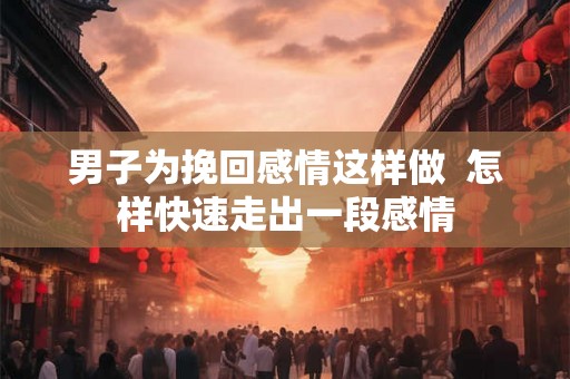 男子为挽回感情这样做  怎样快速走出一段感情