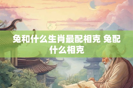 兔和什么生肖最配相克 兔配什么相克 兔和什么生肖最配相克 兔配什么相克