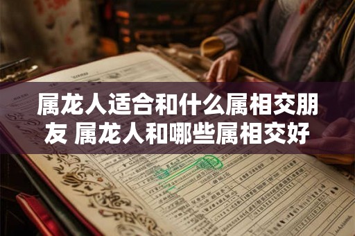 属龙人适合和什么属相交朋友 属龙人和哪些属相交好友