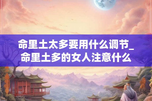 命里土太多要用什么调节_命里土多的女人注意什么 命里土太多要用什么调节_命里土多的女人注意什么