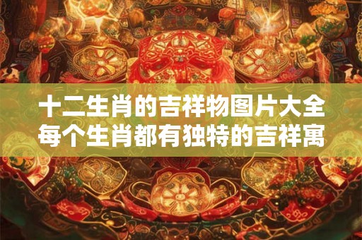 十二生肖的吉祥物图片大全每个生肖都有独特的吉祥寓意