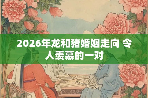 2026年龙和猪婚姻走向 令人羡慕的一对