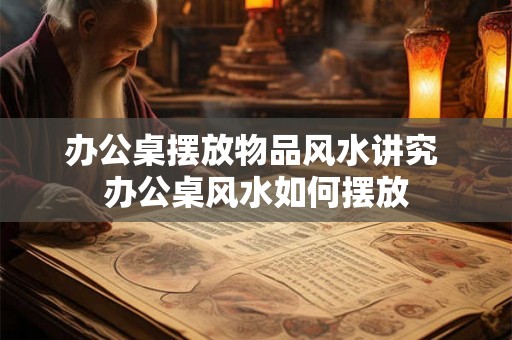 办公桌摆放物品风水讲究 办公桌风水如何摆放 办公桌摆放物品风水讲究 办公桌风水如何摆放
