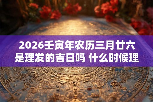 2026壬寅年农历三月廿六是理发的吉日吗 什么时候理发好