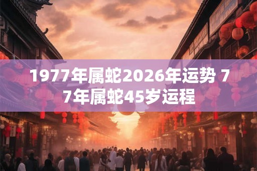 1977年属蛇2026年运势 77年属蛇45岁运程