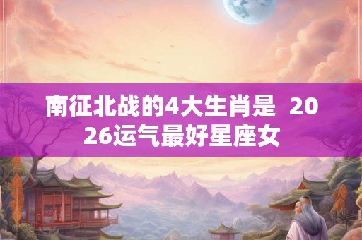 南征北战的4大生肖是 2026运气最好星座女 南征北战的4大生肖是 2026运气最好星座女