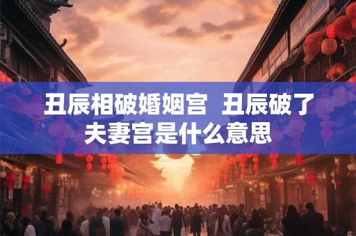丑辰相破婚姻宫  丑辰破了夫妻宫是什么意思