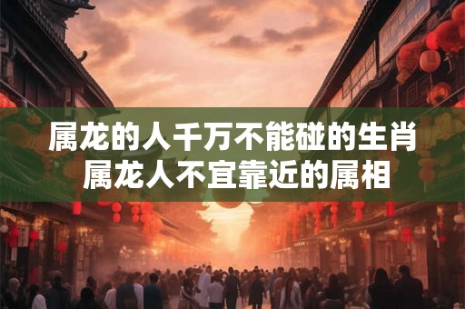 属龙的人千万不能碰的生肖 属龙人不宜靠近的属相