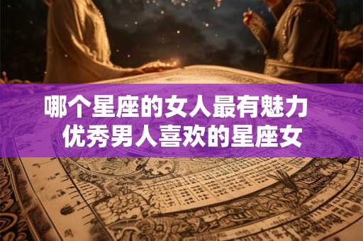 哪个星座的女人最有魅力  优秀男人喜欢的星座女