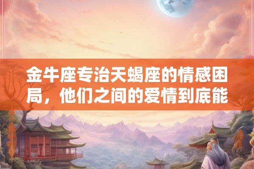 金牛座专治天蝎座的情感困局，他们之间的爱情到底能否修成正果？