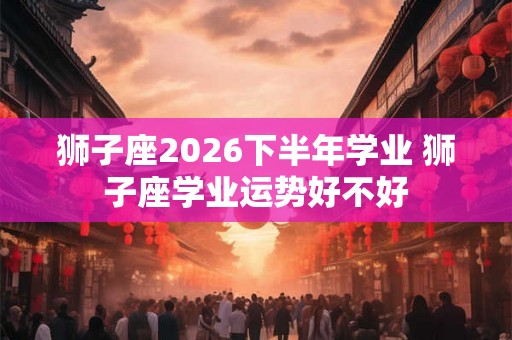 狮子座2026下半年学业 狮子座学业运势好不好