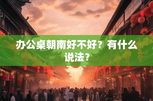 办公桌朝南好不好？有什么说法？