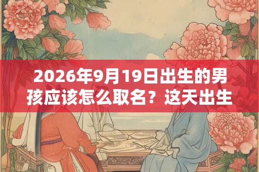 2026年9月19日出生的男孩应该怎么取名？这天出生的孩子好吗？