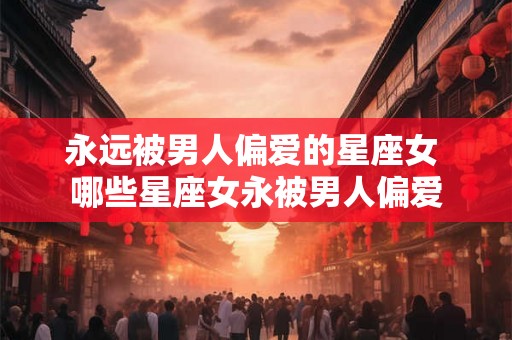 永远被男人偏爱的星座女 哪些星座女永被男人偏爱