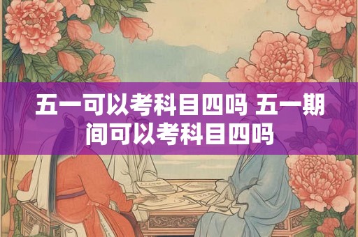 五一可以考科目四吗 五一期间可以考科目四吗