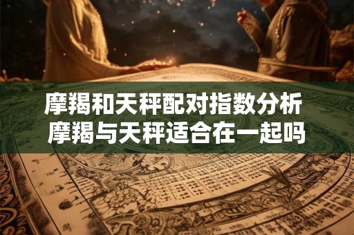 摩羯和天秤配对指数分析 摩羯与天秤适合在一起吗 摩羯和天秤配对指数分析 摩羯与天秤适合在一起吗