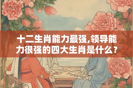 十二生肖能力最强,领导能力很强的四大生肖是什么？