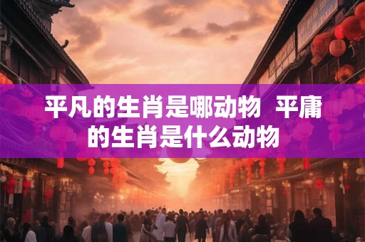 平凡的生肖是哪动物  平庸的生肖是什么动物