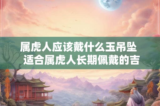 属虎人应该戴什么玉吊坠 适合属虎人长期佩戴的吉祥物 属虎人应该戴什么玉吊坠 适合属虎人长期佩戴的吉祥物