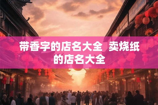 带香字的店名大全 卖烧纸的店名大全 带香字的店名大全 卖烧纸的店名大全