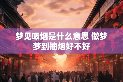 梦见吸烟是什么意思 做梦梦到抽烟好不好