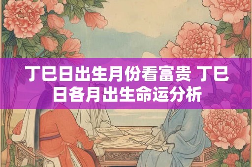 丁巳日出生月份看富贵 丁巳日各月出生命运分析