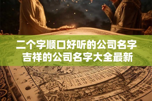 二个字顺口好听的公司名字 吉祥的公司名字大全最新 二个字顺口好听的公司名字 吉祥的公司名字大全最新