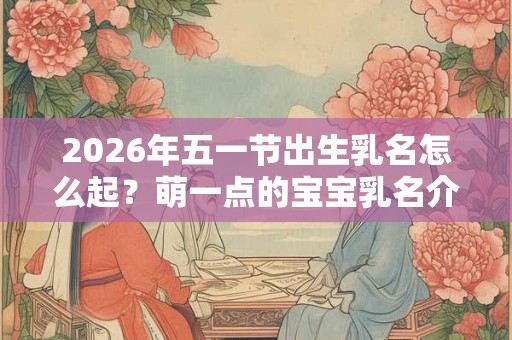 2026年五一节出生乳名怎么起?萌一点的宝宝乳名介绍! 2026年五一节出生乳名怎么起?萌一点的宝宝乳名介绍!