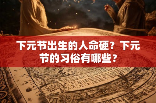 下元节出生的人命硬？下元节的习俗有哪些？