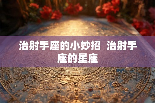 治射手座的小妙招  治射手座的星座