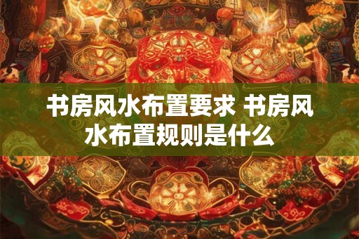 书房风水布置要求 书房风水布置规则是什么