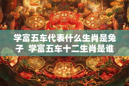 学富五车代表什么生肖是兔子 学富五车十二生肖是谁 学富五车代表什么生肖是兔子 学富五车十二生肖是谁