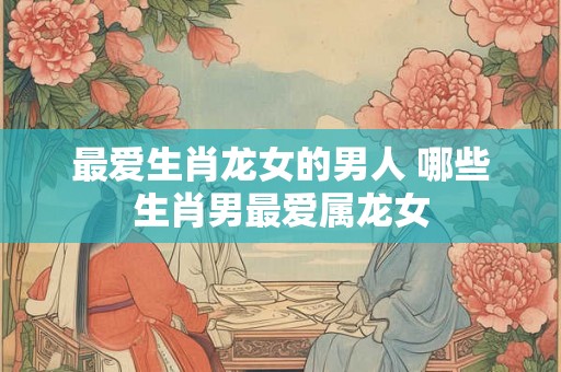 最爱生肖龙女的男人 哪些生肖男最爱属龙女