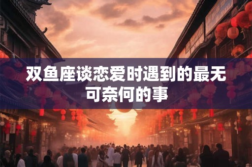 双鱼座谈恋爱时遇到的最无可奈何的事