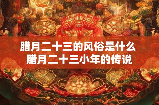 腊月二十三的风俗是什么 腊月二十三小年的传说 腊月二十三的风俗是什么 腊月二十三小年的传说