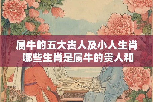 属牛的五大贵人及小人生肖 哪些生肖是属牛的贵人和小人