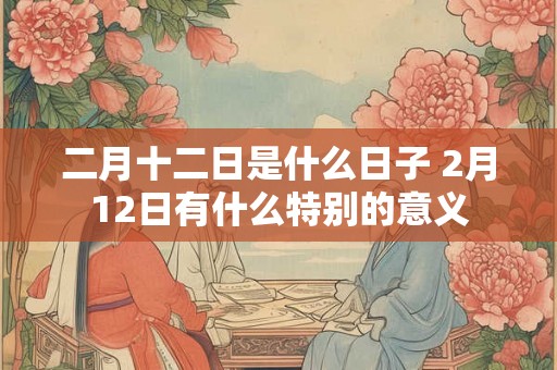 二月十二日是什么日子 2月12日有什么特别的意义 二月十二日是什么日子 2月12日有什么特别的意义