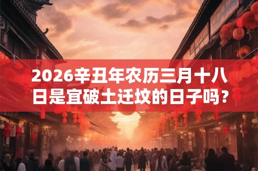 2026辛丑年农历三月十八日是宜破土迁坟的日子吗？
