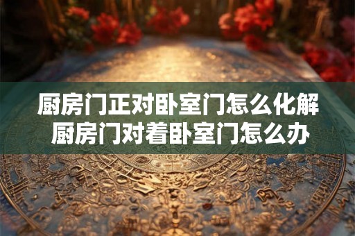 厨房门正对卧室门怎么化解 厨房门对着卧室门怎么办 厨房门正对卧室门怎么化解 厨房门对着卧室门怎么办